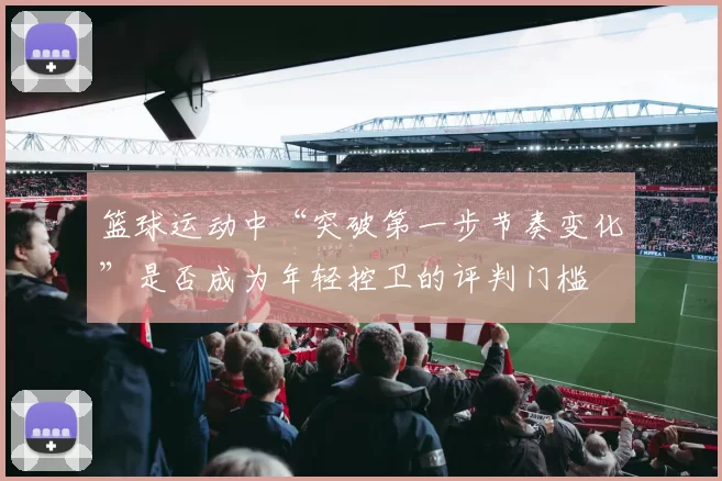 篮球运动中“突破第一步节奏变化”是否成为年轻控卫的评判门槛